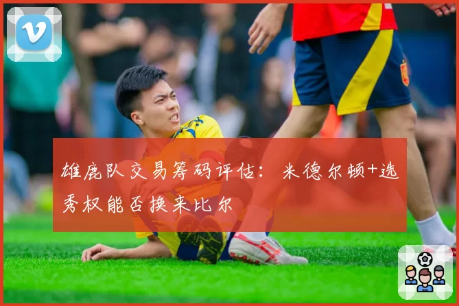 雄鹿队交易筹码评估：米德尔顿+选秀权能否换来比尔