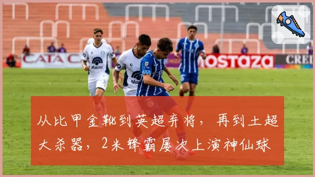从比甲金靴到英超弃将，再到土超大杀器，2米锋霸屡次上演神仙球