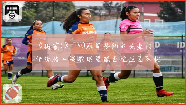 《街霸6》EVO冠军签约电竞豪门，传统格斗游戏明星能否适应团队化管理？