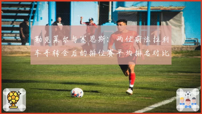 勒克莱尔与塞恩斯：两位前法拉利车手转会后的排位赛平均排名对比