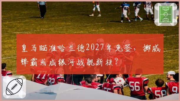 皇马瞄准哈兰德2027年免签，挪威锋霸或成银河战舰新核？