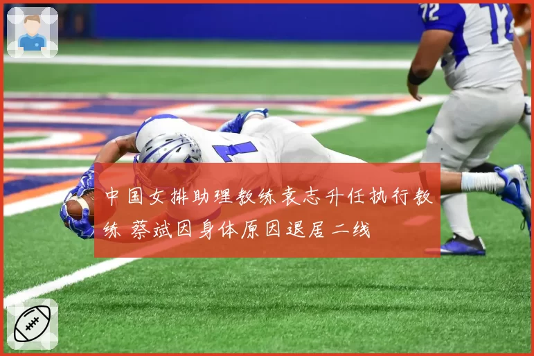 中国女排助理教练袁志升任执行教练 蔡斌因身体原因退居二线