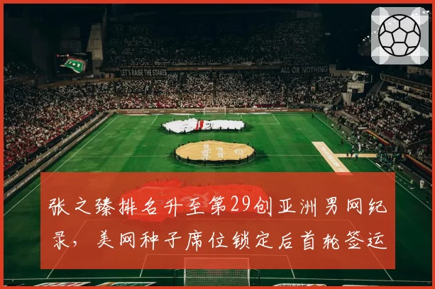 张之臻排名升至第29创亚洲男网纪录，美网种子席位锁定后首轮签运成关键