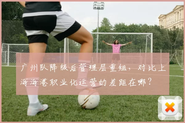 广州队降级后管理层重组，对比上海海港职业化运营的差距在哪？