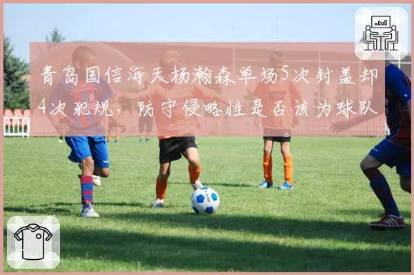 青岛国信海天杨瀚森单场5次封盖却4次犯规，防守侵略性是否该为球队战术牺牲？