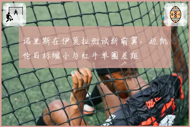 诺里斯在伊莫拉测试新前翼，迈凯伦目标缩小与红牛单圈差距