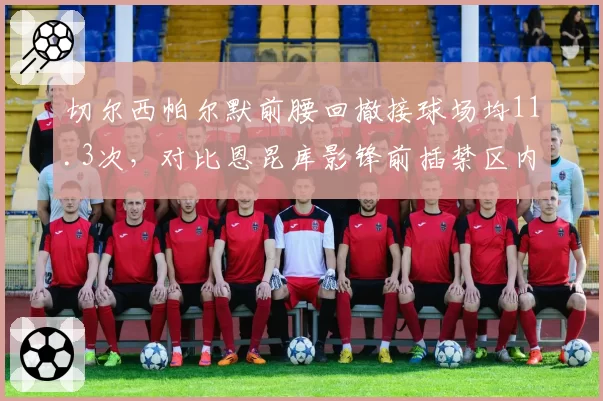 切尔西帕尔默前腰回撤接球场均11.3次,对比恩昆库影锋前插禁区内触球9.7次位置博弈