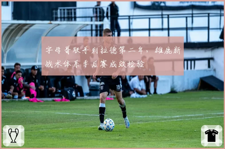 字母哥联手利拉德第二年，雄鹿新战术体系季后赛成效检验