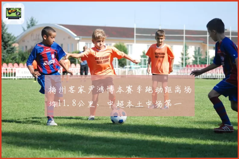 梅州客家尹鸿博本赛季跑动距离场均11.8公里，中超本土中场第一
