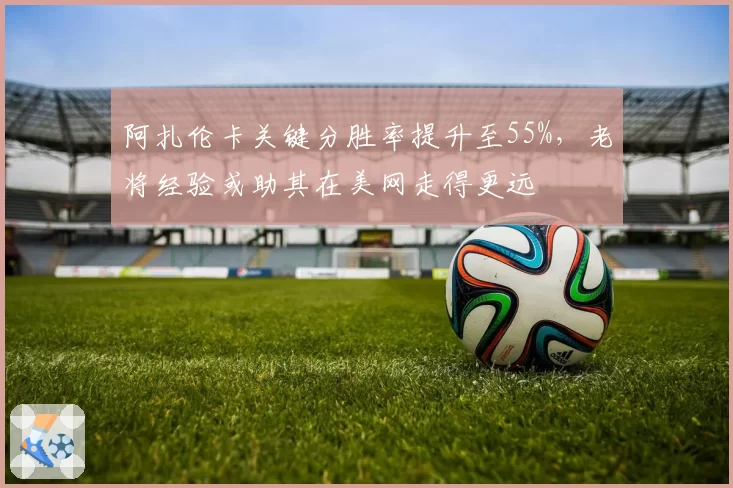 阿扎伦卡关键分胜率提升至55%，老将经验或助其在美网走得更远