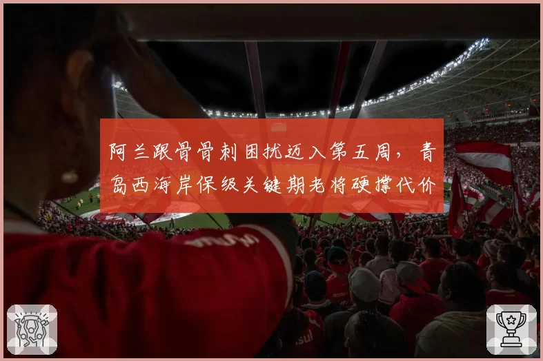 阿兰跟骨骨刺困扰迈入第五周，青岛西海岸保级关键期老将硬撑代价多大？