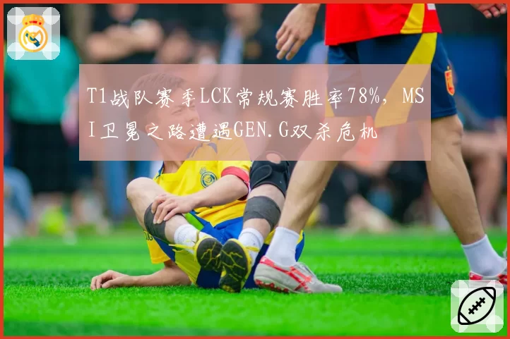 T1战队赛季LCK常规赛胜率78%，MSI卫冕之路遭遇GEN.G双杀危机