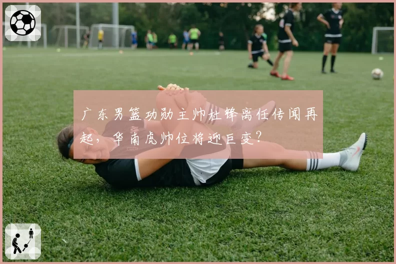 广东男篮功勋主帅杜锋离任传闻再起，华南虎帅位将迎巨变？