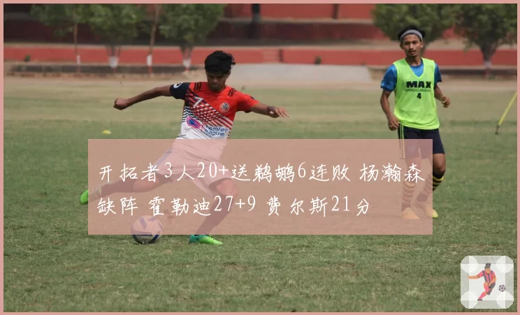 开拓者3人20+送鹈鹕6连败 杨瀚森缺阵 霍勒迪27+9 费尔斯21分