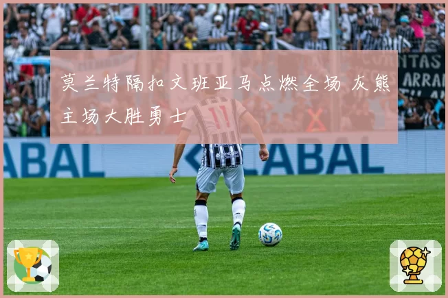 莫兰特隔扣文班亚马点燃全场 灰熊主场大胜勇士