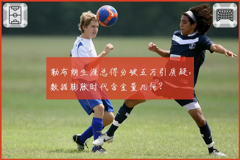 勒布朗生涯总得分破五万引质疑，数据膨胀时代含金量几何？