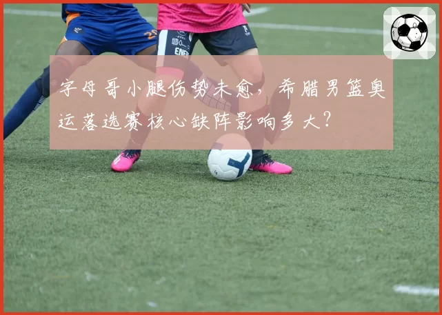 字母哥小腿伤势未愈，希腊男篮奥运落选赛核心缺阵影响多大？
