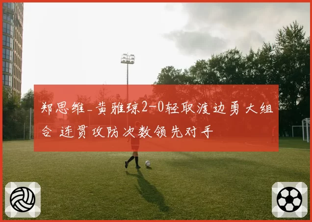 郑思维_黄雅琼2-0轻取渡边勇大组合 连贯攻防次数领先对手