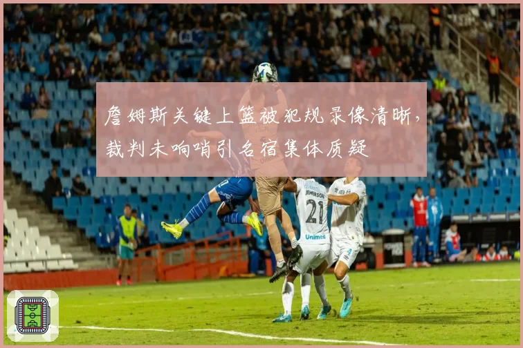 詹姆斯关键上篮被犯规录像清晰，裁判未响哨引名宿集体质疑