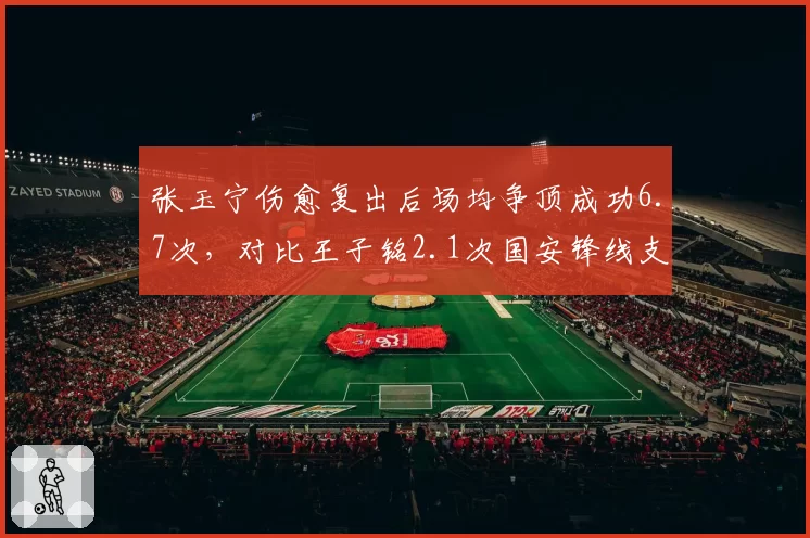 张玉宁伤愈复出后场均争顶成功6.7次，对比王子铭2.1次国安锋线支点作用凸显