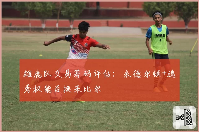 雄鹿队交易筹码评估：米德尔顿+选秀权能否换来比尔