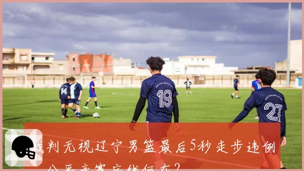 裁判无视辽宁男篮最后5秒走步违例，公平竞赛底线何在？