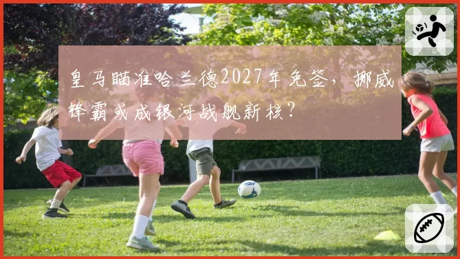 皇马瞄准哈兰德2027年免签，挪威锋霸或成银河战舰新核？