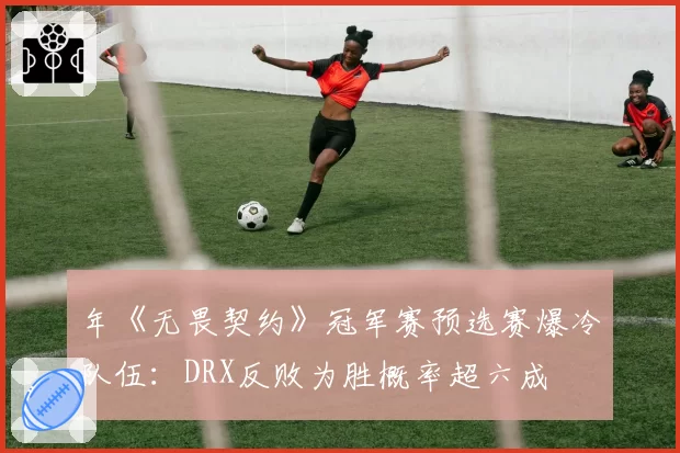年《无畏契约》冠军赛预选赛爆冷队伍：DRX反败为胜概率超六成