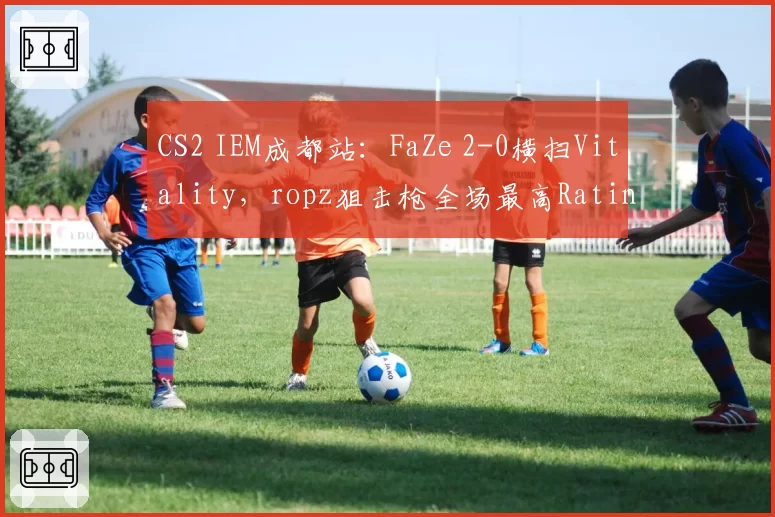CS2 IEM成都站：FaZe 2-0横扫Vitality，ropz狙击枪全场最高Rating1.45