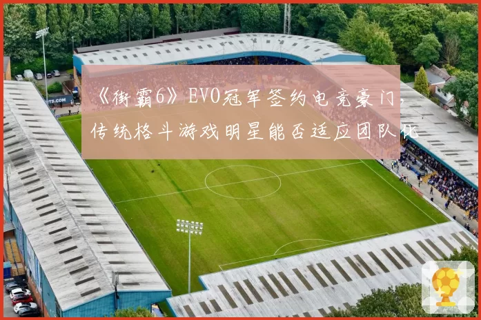 《街霸6》EVO冠军签约电竞豪门，传统格斗游戏明星能否适应团队化管理？