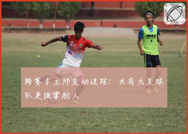跨赛季主帅变动追踪：共有九支球队更换掌舵人