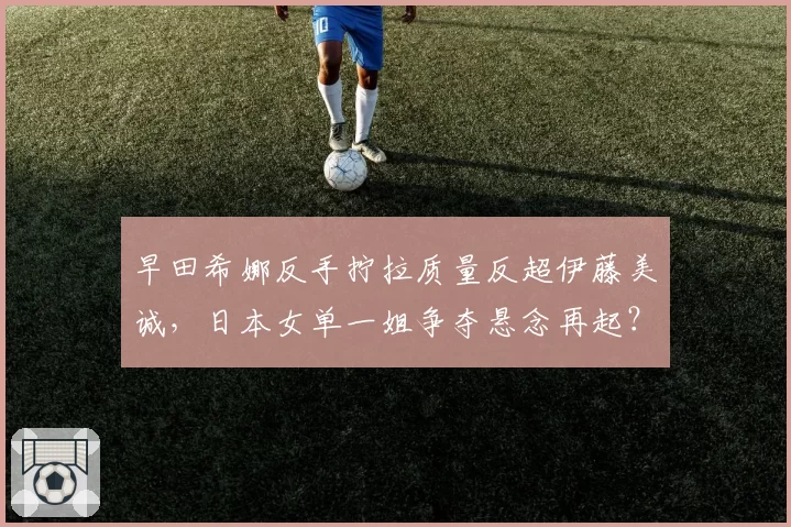 早田希娜反手拧拉质量反超伊藤美诚，日本女单一姐争夺悬念再起？
