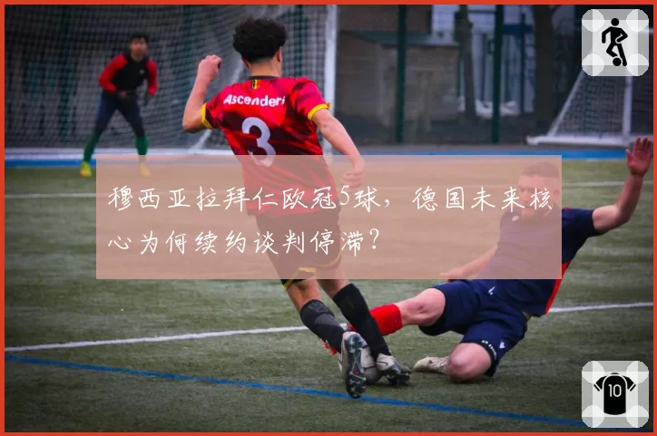 穆西亚拉拜仁欧冠5球,德国未来核心为何续约谈判停滞?