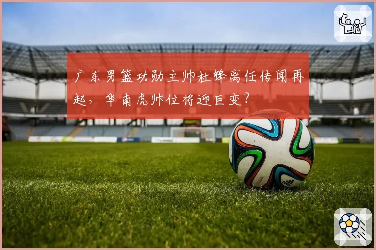 广东男篮功勋主帅杜锋离任传闻再起，华南虎帅位将迎巨变？