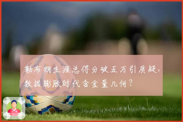 勒布朗生涯总得分破五万引质疑，数据膨胀时代含金量几何？