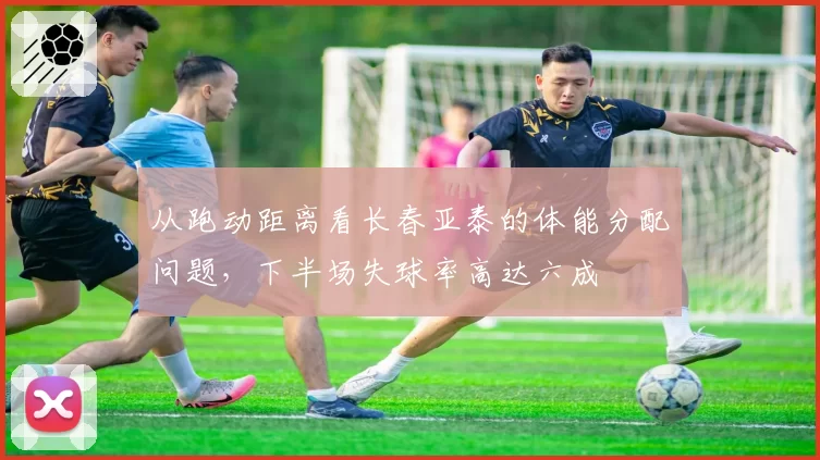 从跑动距离看长春亚泰的体能分配问题,下半场失球率高达六成