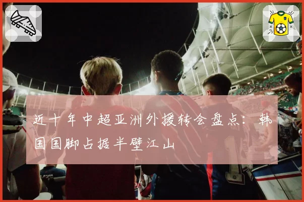 近十年中超亚洲外援转会盘点：韩国国脚占据半壁江山
