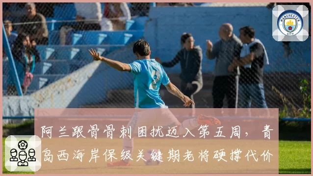 阿兰跟骨骨刺困扰迈入第五周，青岛西海岸保级关键期老将硬撑代价多大？