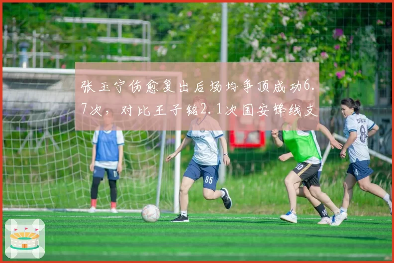 张玉宁伤愈复出后场均争顶成功6.7次，对比王子铭2.1次国安锋线支点作用凸显