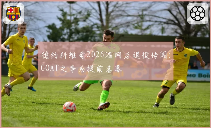 德约科维奇2026温网后退役传闻:GOAT之争或提前落幕