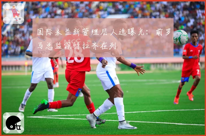 国际米兰新管理层人选曝光：前罗马总监佩特拉齐在列