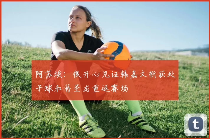 阿苏埃：很开心见证韩嘉文斩获处子球和蒋圣龙重返赛场
