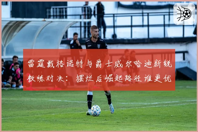雷霆戴格诺特与爵士威尔哈迪新锐教练对决：摆烂后崛起路径谁更优