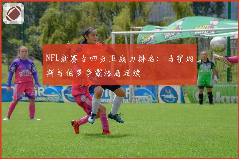 NFL新赛季四分卫战力排名：马霍姆斯与伯罗争霸格局延续