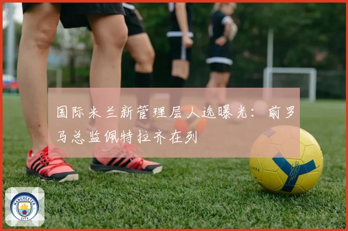 国际米兰新管理层人选曝光：前罗马总监佩特拉齐在列