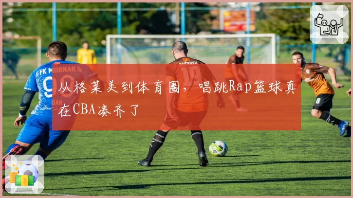 从格莱美到体育圈,唱跳Rap篮球真在CBA凑齐了