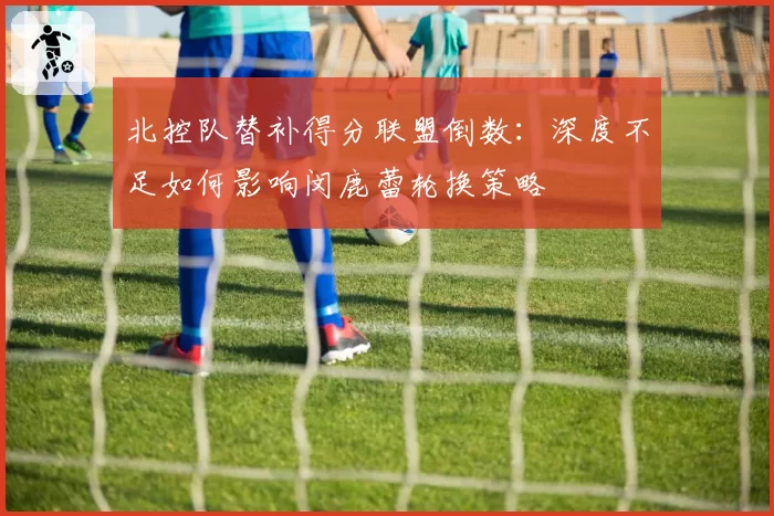 北控队替补得分联盟倒数：深度不足如何影响闵鹿蕾轮换策略