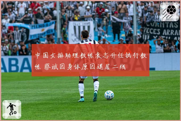 中国女排助理教练袁志升任执行教练 蔡斌因身体原因退居二线