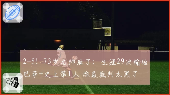 2-5！73岁名帅麻了：生涯29次输给巴萨+史上第1人 炮轰裁判太黑了