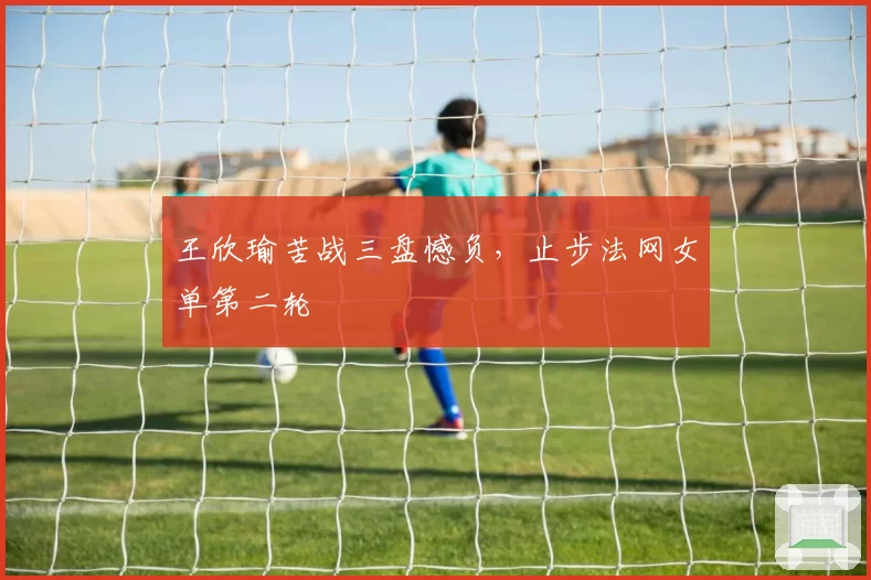 王欣瑜苦战三盘憾负，止步法网女单第二轮